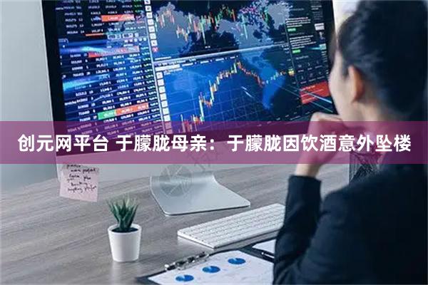 创元网平台 于朦胧母亲：于朦胧因饮酒意外坠楼