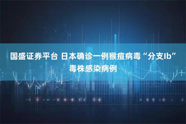 国盛证券平台 日本确诊一例猴痘病毒“分支Ib”毒株感染病例