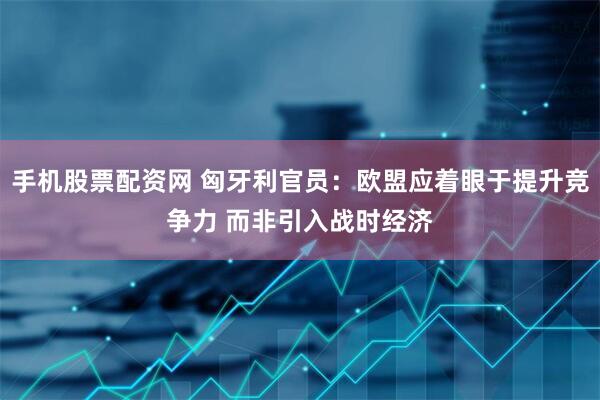 手机股票配资网 匈牙利官员：欧盟应着眼于提升竞争力 而非引入战时经济