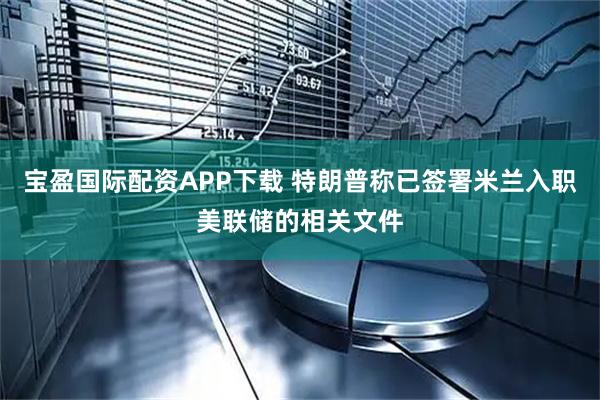 宝盈国际配资APP下载 特朗普称已签署米兰入职美联储的相关文件