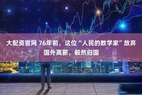 大配资官网 76年前，这位“人民的数学家”放弃国外高薪，毅然归国
