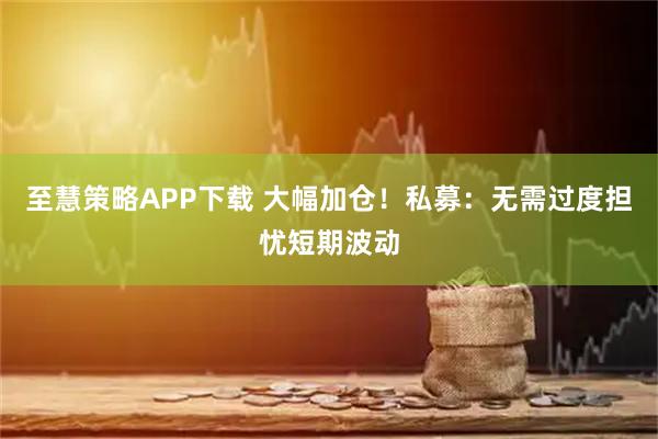 至慧策略APP下载 大幅加仓！私募：无需过度担忧短期波动