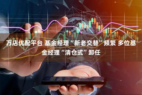 万店优配平台 基金经理“新老交替”频繁 多位基金经理“清仓式”卸任