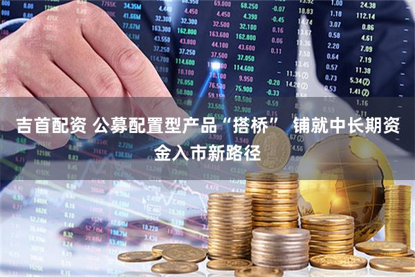 吉首配资 公募配置型产品“搭桥”  铺就中长期资金入市新路径