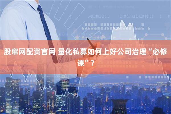 股窜网配资官网 量化私募如何上好公司治理“必修课”？