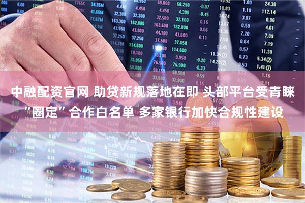 中融配资官网 助贷新规落地在即 头部平台受青睐“圈定”合作白名单 多家银行加快合规性建设