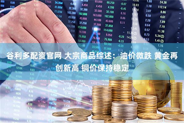 谷利多配资官网 大宗商品综述：油价微跌 黄金再创新高 铜价保持稳定