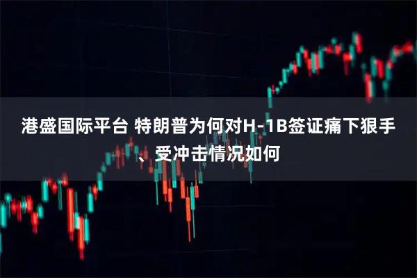 港盛国际平台 特朗普为何对H-1B签证痛下狠手、受冲击情况如何