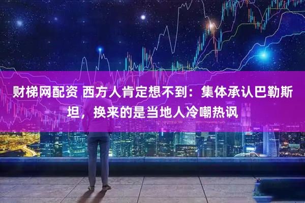 财梯网配资 西方人肯定想不到：集体承认巴勒斯坦，换来的是当地人冷嘲热讽