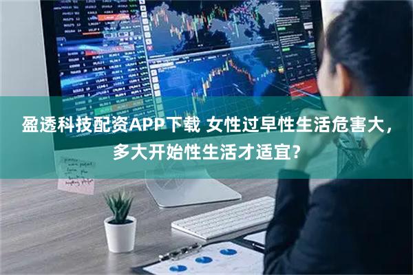 盈透科技配资APP下载 女性过早性生活危害大，多大开始性生活才适宜？
