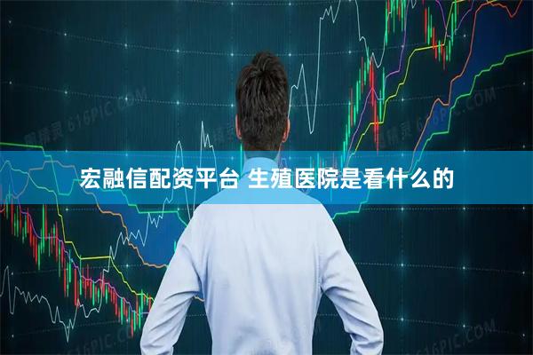 宏融信配资平台 生殖医院是看什么的