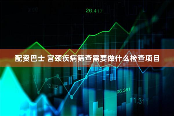 配资巴士 宫颈疾病筛查需要做什么检查项目