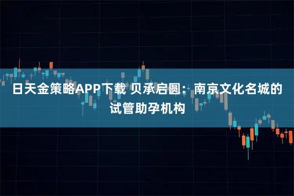 日天金策略APP下载 贝承启圆：南京文化名城的试管助孕机构