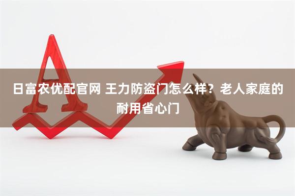 日富农优配官网 王力防盗门怎么样？老人家庭的耐用省心门