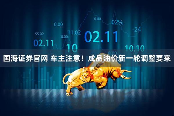 国海证券官网 车主注意！成品油价新一轮调整要来