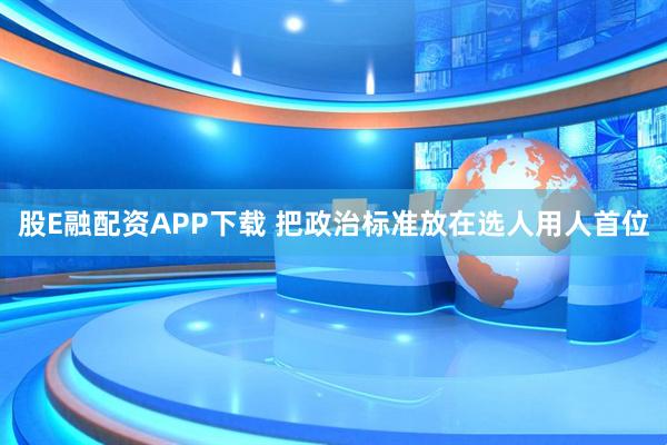 股E融配资APP下载 把政治标准放在选人用人首位