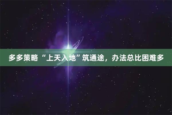 多多策略 “上天入地”筑通途，办法总比困难多