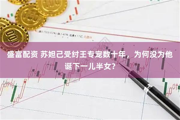 盛富配资 苏妲己受纣王专宠数十年，为何没为他诞下一儿半女？