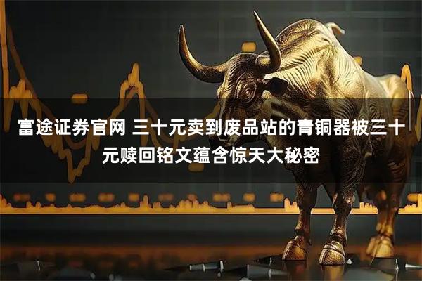 富途证券官网 三十元卖到废品站的青铜器被三十元赎回铭文蕴含惊天大秘密