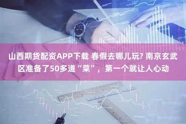 山西期货配资APP下载 春假去哪儿玩? 南京玄武区准备了50多道“菜”，第一个就让人心动