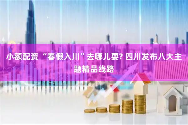 小额配资 “春假入川”去哪儿耍? 四川发布八大主题精品线路