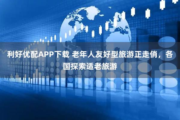 利好优配APP下载 老年人友好型旅游正走俏，各国探索适老旅游