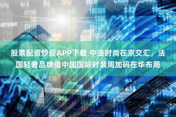 股票配资炒股APP下载 中法时尚在京交汇，法国轻奢品牌借中国国际时装周加码在华布局