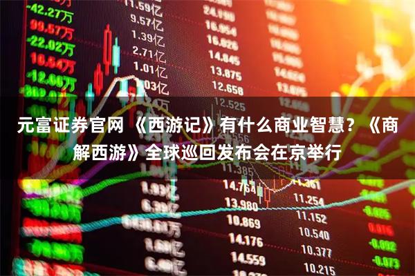 元富证券官网 《西游记》有什么商业智慧？《商解西游》全球巡回发布会在京举行