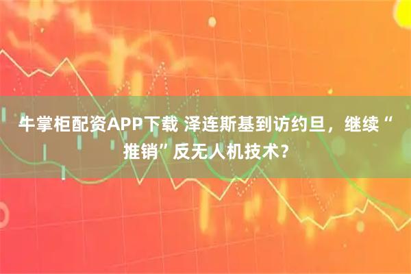 牛掌柜配资APP下载 泽连斯基到访约旦，继续“推销”反无人机技术？