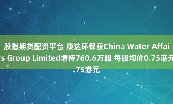 股指期货配资平台 康达环保获China Water Affairs Group Limited增持760.6万股 每股均价0.75港元