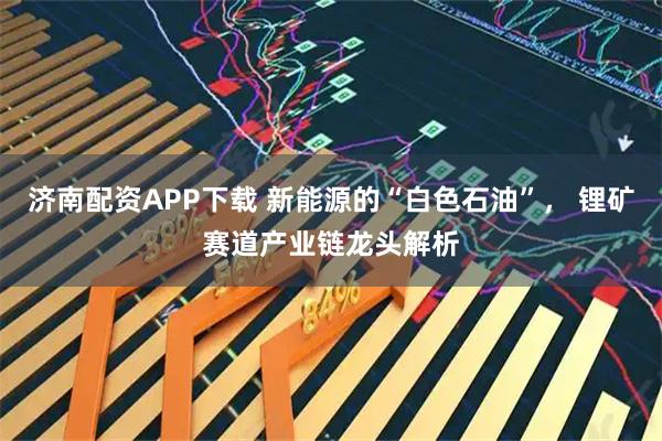 济南配资APP下载 新能源的“白色石油”， 锂矿赛道产业链龙头解析