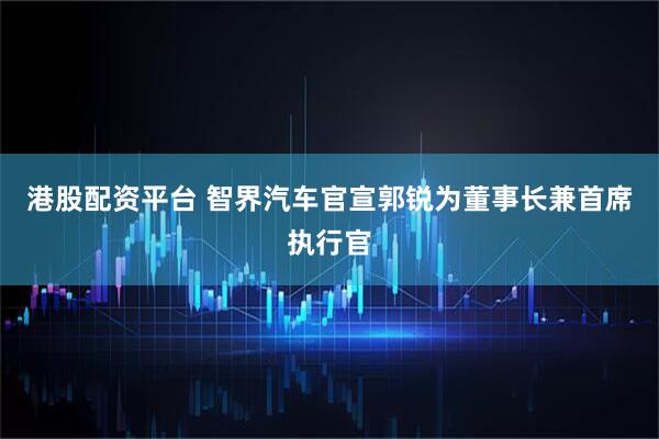 港股配资平台 智界汽车官宣郭锐为董事长兼首席执行官
