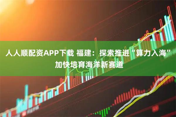 人人顺配资APP下载 福建：探索推进“算力入海” 加快培育海洋新赛道