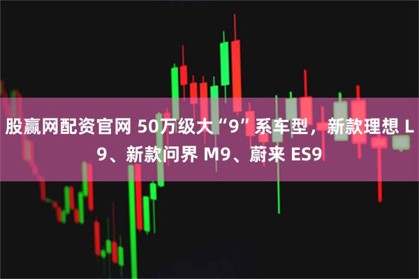 股赢网配资官网 50万级大“9”系车型，新款理想 L9、新款问界 M9、蔚来 ES9