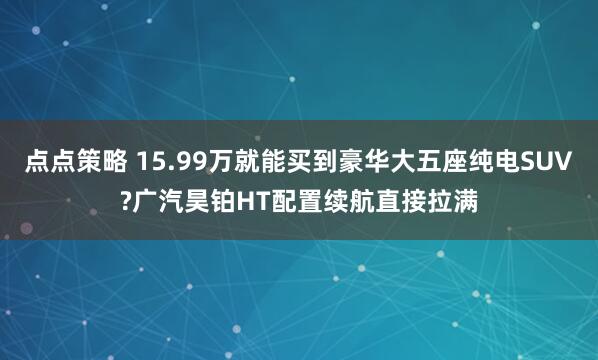 点点策略 15.99万就能买到豪华大五座纯电SUV?广汽昊铂HT配置续航直接拉满