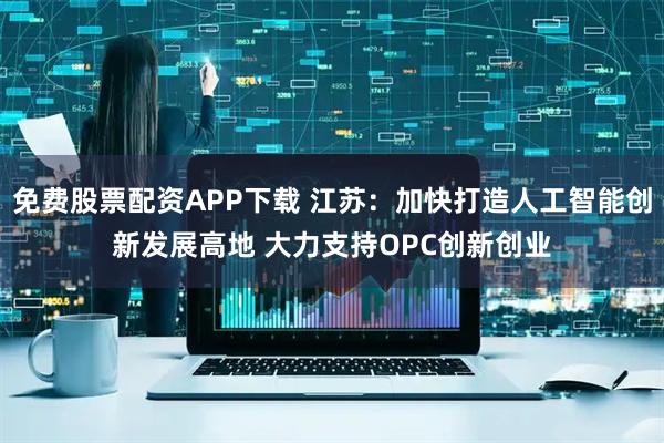 免费股票配资APP下载 江苏：加快打造人工智能创新发展高地 大力支持OPC创新创业
