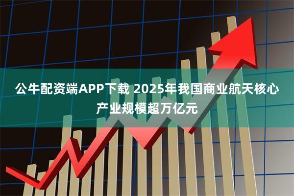 公牛配资端APP下载 2025年我国商业航天核心产业规模超万亿元