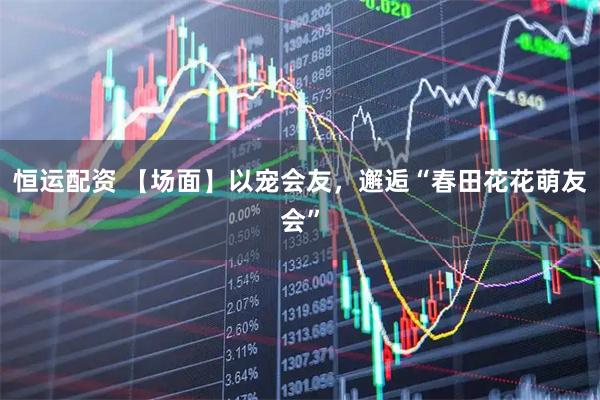 恒运配资 【场面】以宠会友，邂逅“春田花花萌友会”