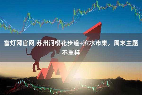 富灯网官网 苏州河樱花步道+滨水市集，周末主题不重样