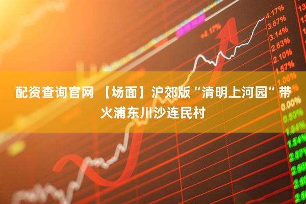 配资查询官网 【场面】沪郊版“清明上河园”带火浦东川沙连民村