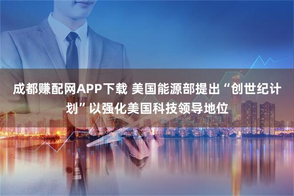 成都赚配网APP下载 美国能源部提出“创世纪计划”以强化美国科技领导地位