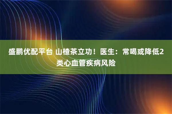 盛鹏优配平台 山楂茶立功！医生：常喝或降低2类心血管疾病风险