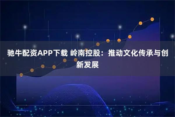 驰牛配资APP下载 岭南控股：推动文化传承与创新发展