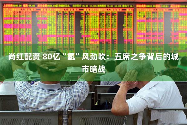 尚红配资 80亿“氢”风劲吹：五席之争背后的城市暗战