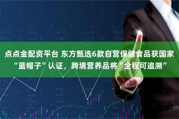 点点金配资平台 东方甄选6款自营保健食品获国家“蓝帽子”认证，跨境营养品将“全程可追溯”