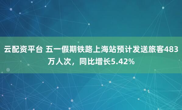 云配资平台 五一假期铁路上海站预计发送旅客483万人次，同比增长5.42%