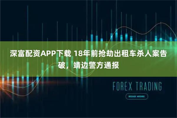 深富配资APP下载 18年前抢劫出租车杀人案告破，靖边警方通报