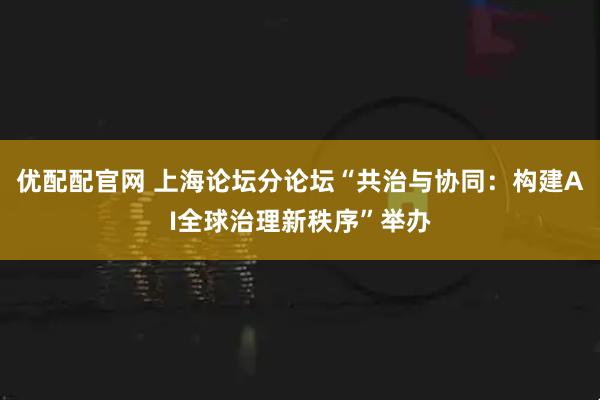 优配配官网 上海论坛分论坛“共治与协同：构建AI全球治理新秩序”举办