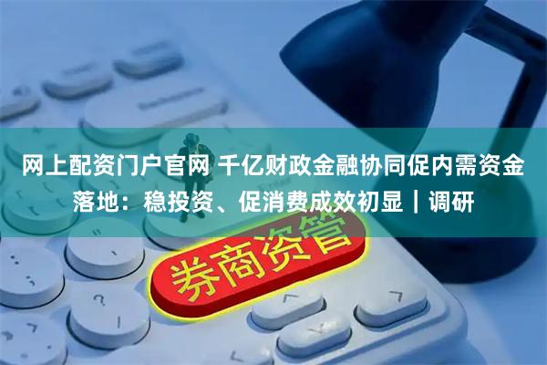 网上配资门户官网 千亿财政金融协同促内需资金落地：稳投资、促消费成效初显｜调研