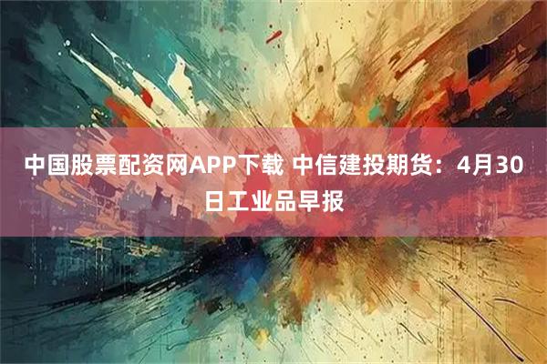 中国股票配资网APP下载 中信建投期货：4月30日工业品早报